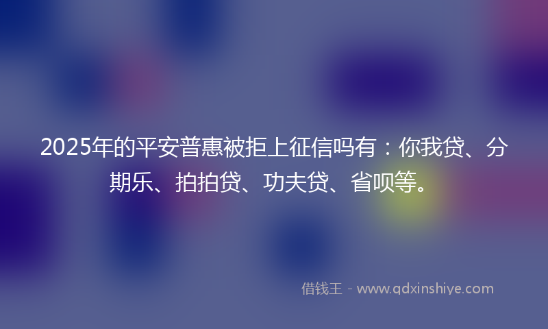 2025年的平安普惠被拒上征信吗有：你我贷、分期乐、拍拍贷、功夫贷、省呗等。