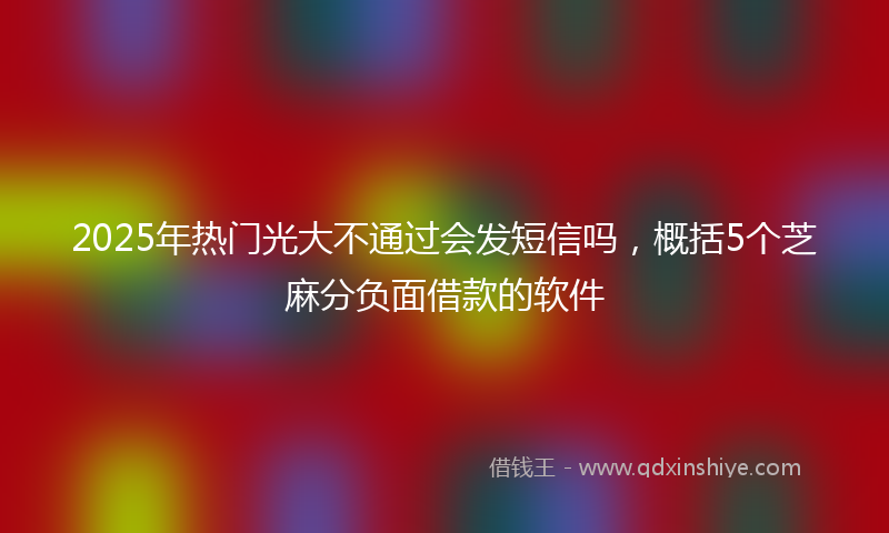 2025年热门光大不通过会发短信吗，概括5个芝麻分负面借款的软件