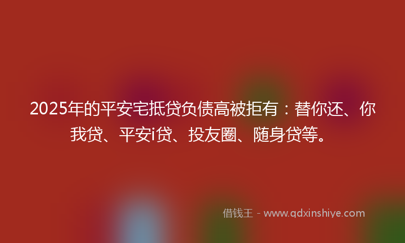 2025年的平安宅抵贷负债高被拒有：替你还、你我贷、平安i贷、投友圈、随身贷等。
