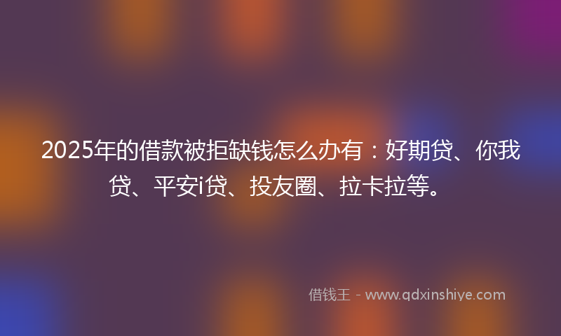 2025年的借款被拒缺钱怎么办有：好期贷、你我贷、平安i贷、投友圈、拉卡拉等。