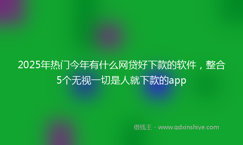 2025年热门今年有什么网贷好下款的软件，整合5个无视一切是人就下款的app