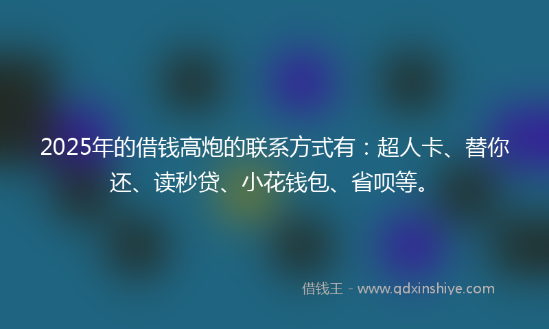 2025年的借钱高炮的联系方式有：超人卡、替你还、读秒贷、小花钱包、省呗等。