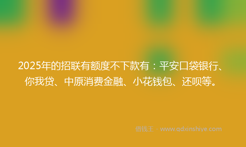 2025年的招联有额度不下款有：平安口袋银行、你我贷、中原消费金融、小花钱包、还呗等。