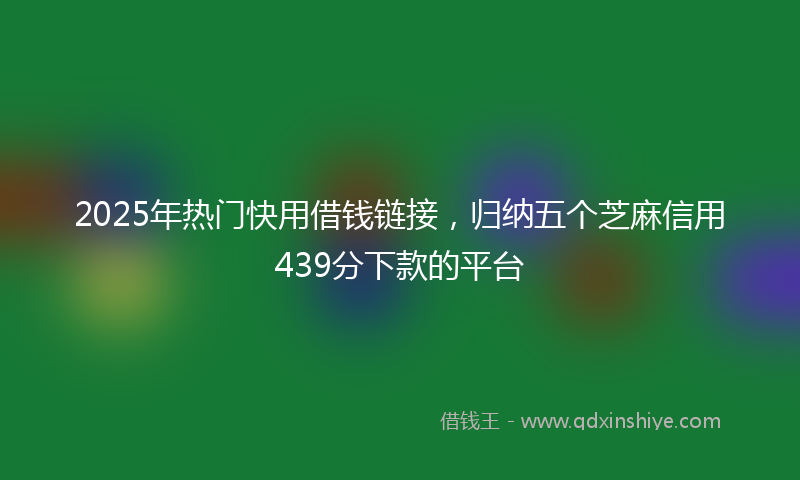 2025年热门快用借钱链接，归纳五个芝麻信用439分下款的平台