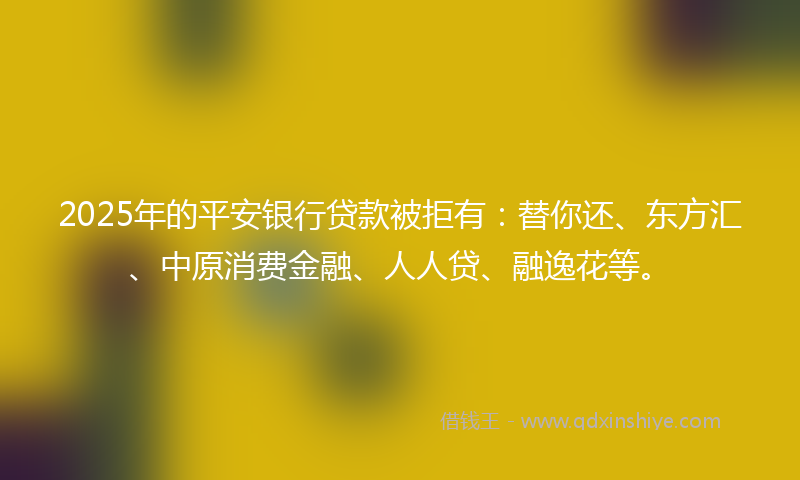 2025年的平安银行贷款被拒有：替你还、东方汇、中原消费金融、人人贷、融逸花等。