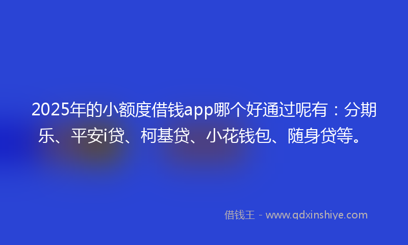 2025年的小额度借钱app哪个好通过呢有：分期乐、平安i贷、柯基贷、小花钱包、随身贷等。
