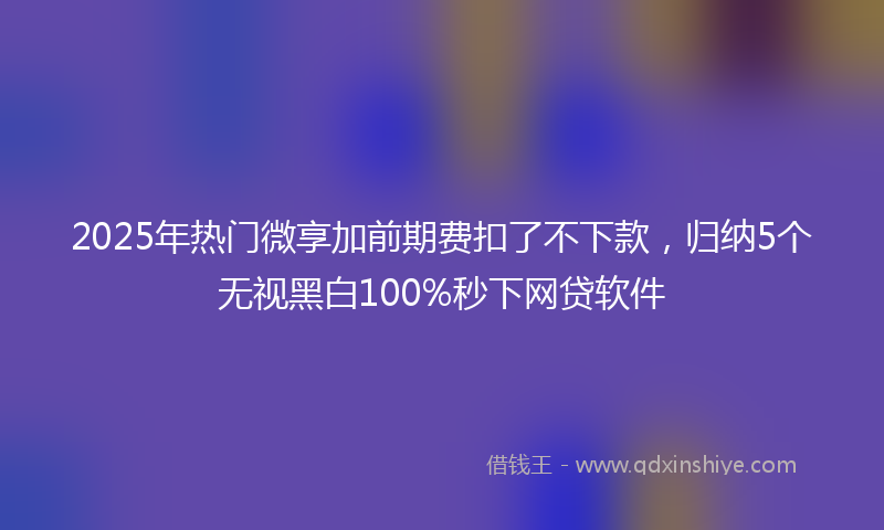 2025年热门微享加前期费扣了不下款，归纳5个无视黑白100%秒下网贷软件