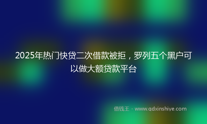 2025年热门快贷二次借款被拒，罗列五个黑户可以做大额贷款平台