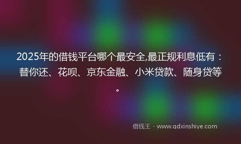 2025年的借钱平台哪个最安全,最正规利息低有：替你还、花呗、京东金融、小米贷款、随身贷等。