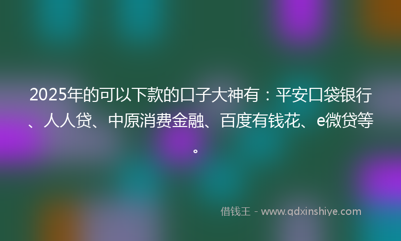 2025年的可以下款的口子大神有：平安口袋银行、人人贷、中原消费金融、百度有钱花、e微贷等。