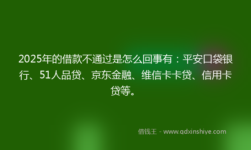 2025年的借款不通过是怎么回事有：平安口袋银行、51人品贷、京东金融、维信卡卡贷、信用卡贷等。