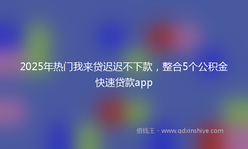 2025年热门我来贷迟迟不下款，整合5个公积金快速贷款app