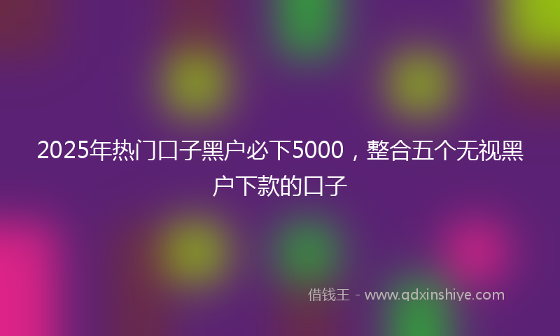 2025年热门口子黑户必下5000，整合五个无视黑户下款的口子