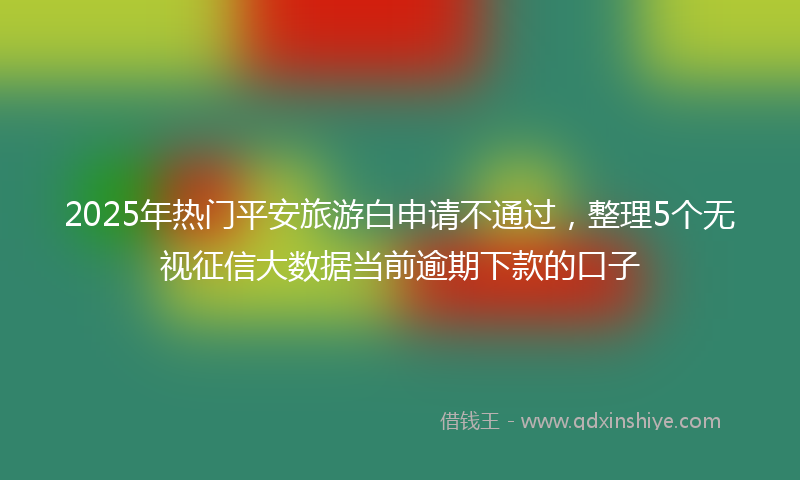 2025年热门平安旅游白申请不通过，整理5个无视征信大数据当前逾期下款的口子