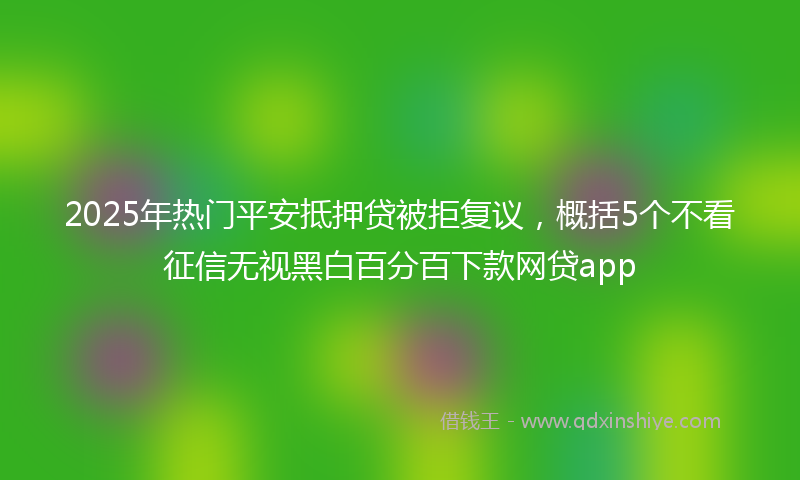 2025年热门平安抵押贷被拒复议，概括5个不看征信无视黑白百分百下款网贷app