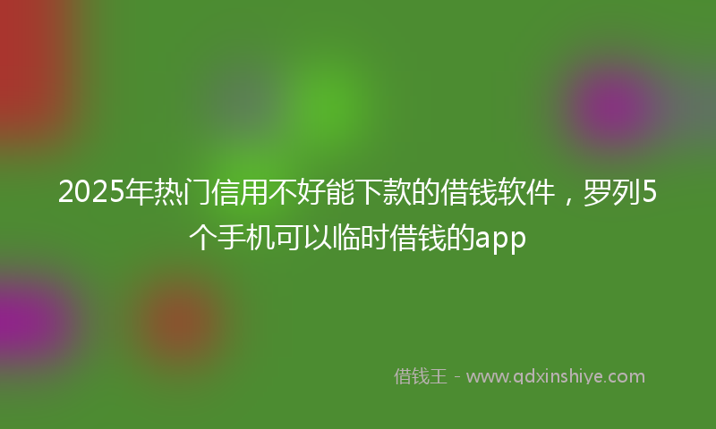 2025年热门信用不好能下款的借钱软件，罗列5个手机可以临时借钱的app