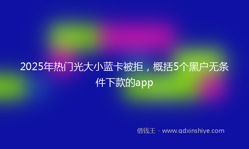 2025年热门光大小蓝卡被拒，概括5个黑户无条件下款的app