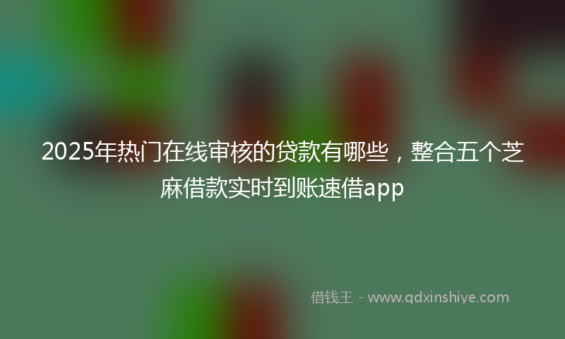 2025年热门在线审核的贷款有哪些，整合五个芝麻借款实时到账速借app