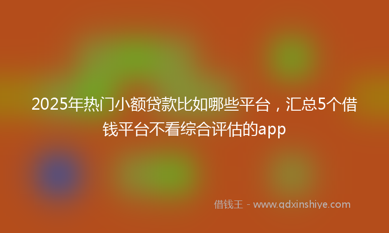 2025年热门小额贷款比如哪些平台，汇总5个借钱平台不看综合评估的app