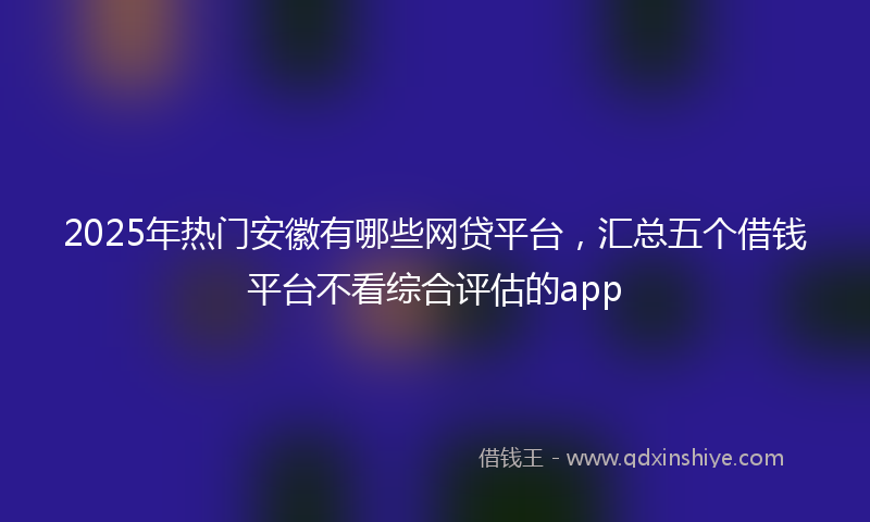 2025年热门安徽有哪些网贷平台，汇总五个借钱平台不看综合评估的app