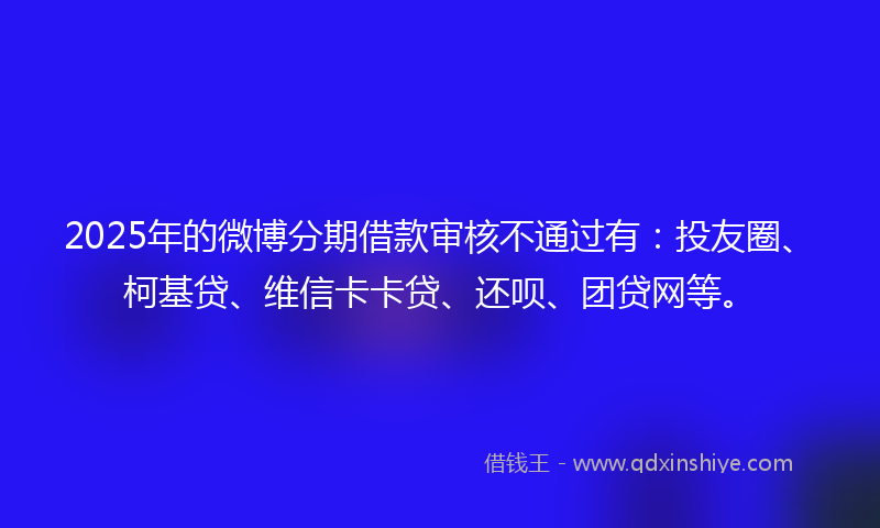 2025年的微博分期借款审核不通过有：投友圈、柯基贷、维信卡卡贷、还呗、团贷网等。