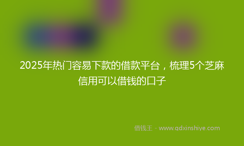 2025年热门容易下款的借款平台，梳理5个芝麻信用可以借钱的口子