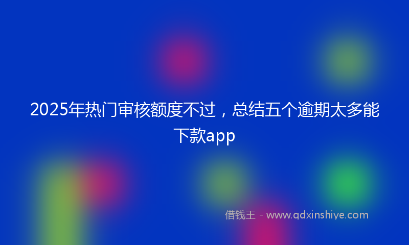 2025年热门审核额度不过，总结五个逾期太多能下款app