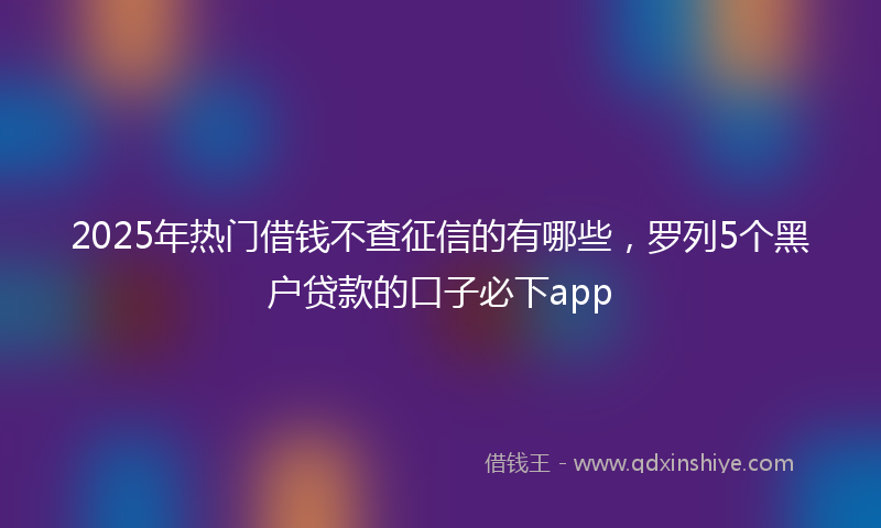 2025年热门借钱不查征信的有哪些，罗列5个黑户贷款的口子必下app