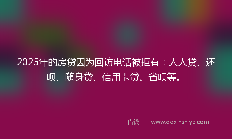 2025年的房贷因为回访电话被拒有：人人贷、还呗、随身贷、信用卡贷、省呗等。