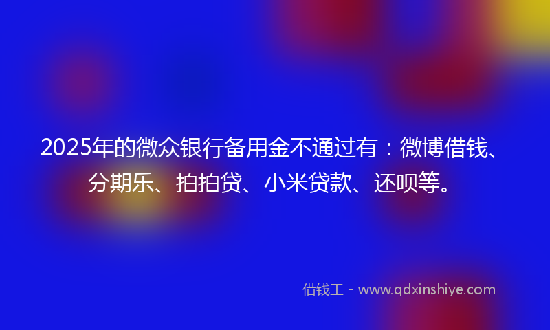 2025年的微众银行备用金不通过有：微博借钱、分期乐、拍拍贷、小米贷款、还呗等。