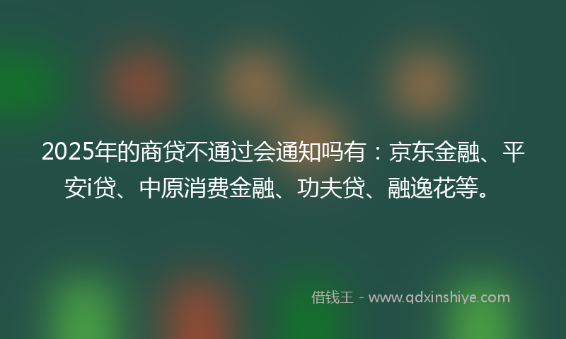 2025年的商贷不通过会通知吗有：京东金融、平安i贷、中原消费金融、功夫贷、融逸花等。
