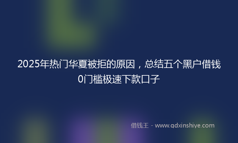 2025年热门华夏被拒的原因，总结五个黑户借钱0门槛极速下款口子
