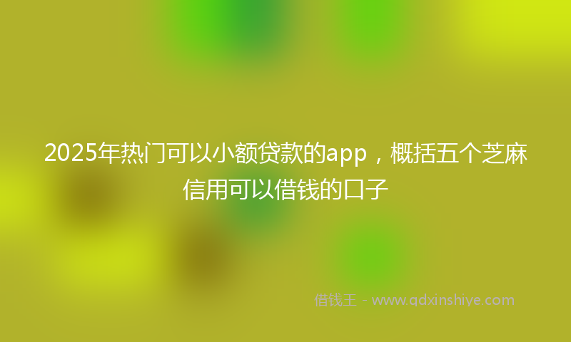 2025年热门可以小额贷款的app，概括五个芝麻信用可以借钱的口子