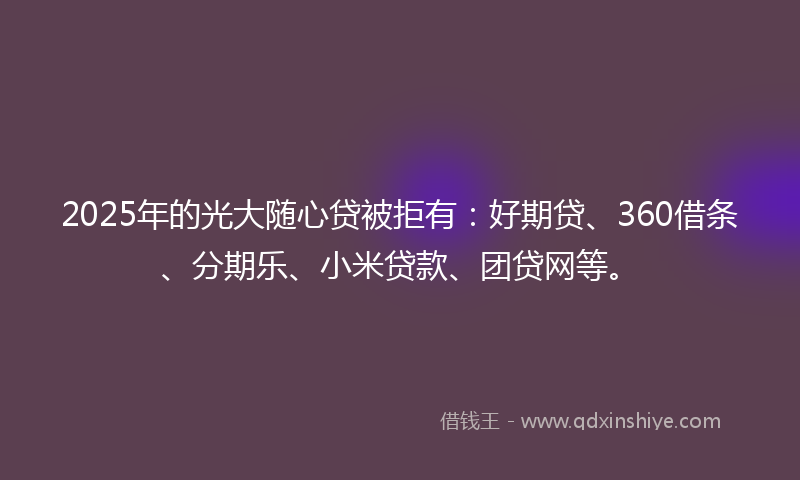 2025年的光大随心贷被拒有：好期贷、360借条、分期乐、小米贷款、团贷网等。