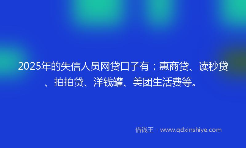 2025年的失信人员网贷口子有：惠商贷、读秒贷、拍拍贷、洋钱罐、美团生活费等。