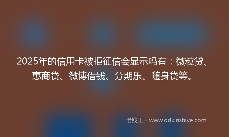 2025年的信用卡被拒征信会显示吗有：微粒贷、惠商贷、微博借钱、分期乐、随身贷等。