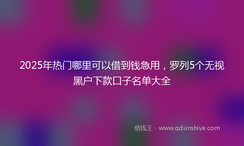 2025年热门哪里可以借到钱急用，罗列5个无视黑户下款口子名单大全