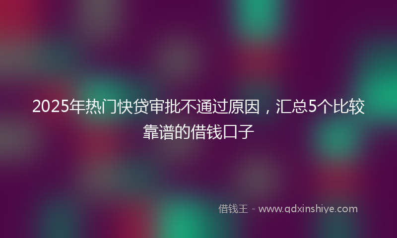 2025年热门快贷审批不通过原因，汇总5个比较靠谱的借钱口子