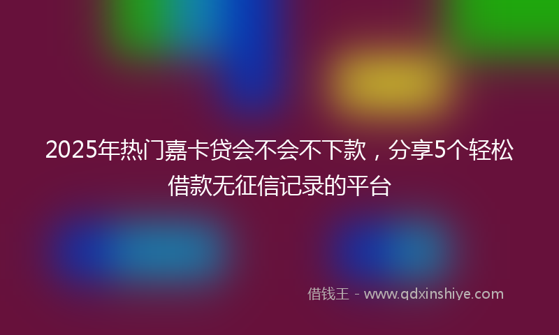 2025年热门嘉卡贷会不会不下款，分享5个轻松借款无征信记录的平台