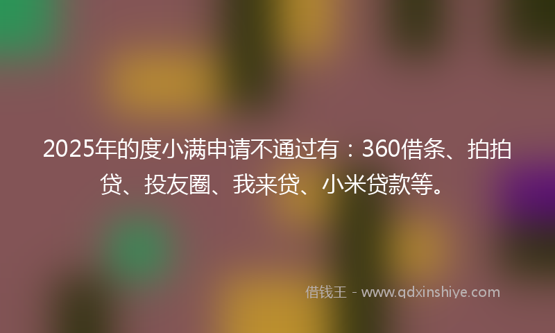 2025年的度小满申请不通过有：360借条、拍拍贷、投友圈、我来贷、小米贷款等。