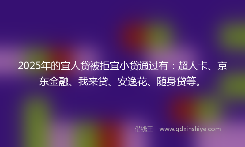 2025年的宜人贷被拒宜小贷通过有：超人卡、京东金融、我来贷、安逸花、随身贷等。