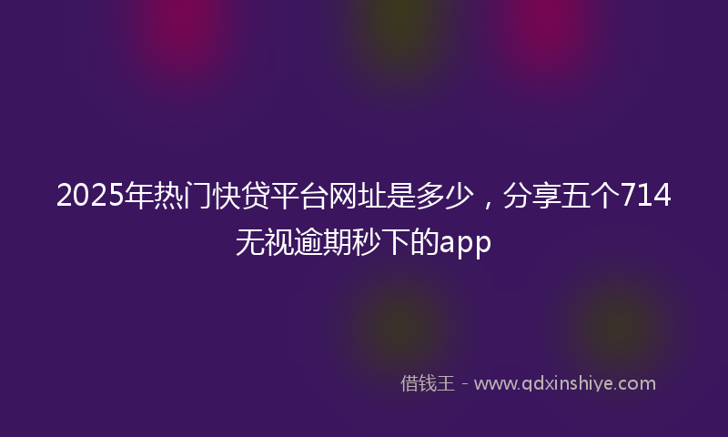 2025年热门快贷平台网址是多少，分享五个714无视逾期秒下的app