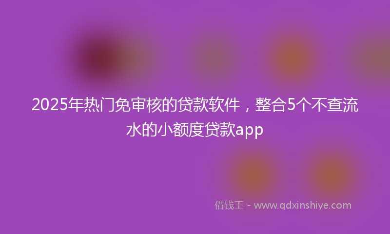 2025年热门免审核的贷款软件，整合5个不查流水的小额度贷款app