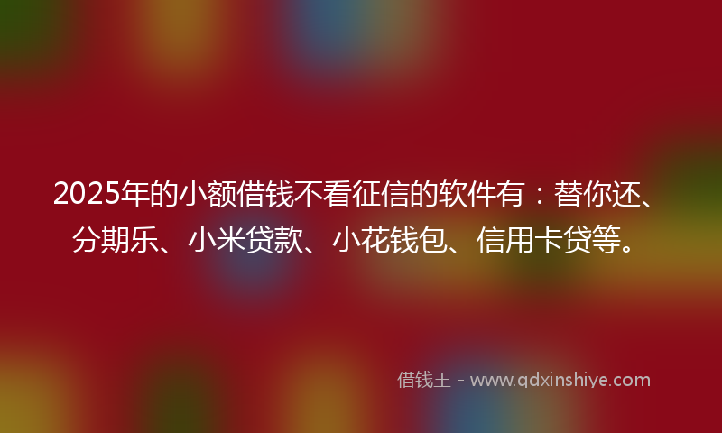 2025年的小额借钱不看征信的软件有：替你还、分期乐、小米贷款、小花钱包、信用卡贷等。