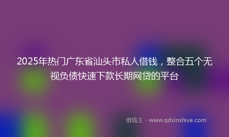2025年热门广东省汕头市私人借钱，整合五个无视负债快速下款长期网贷的平台