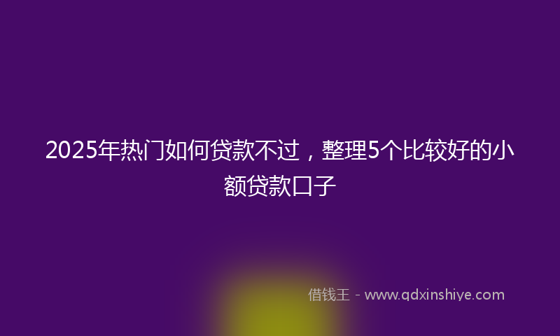 2025年热门如何贷款不过，整理5个比较好的小额贷款口子