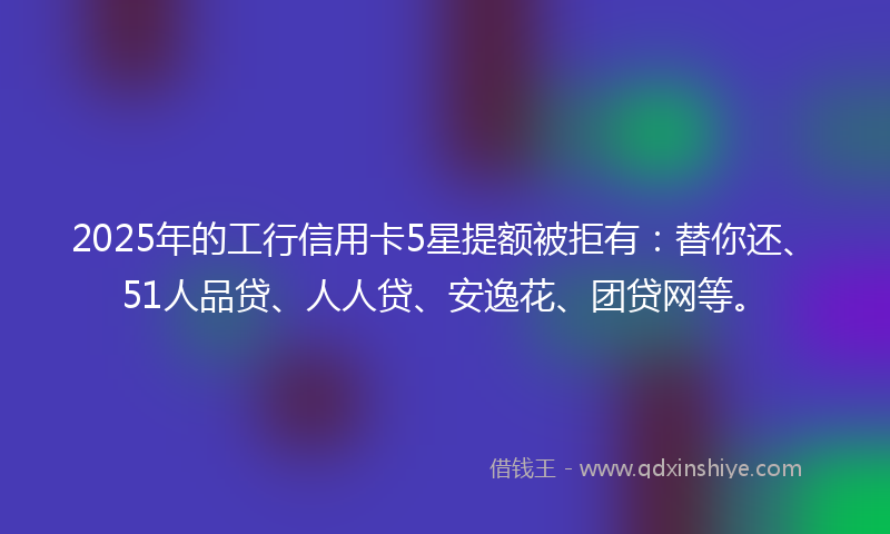 2025年的工行信用卡5星提额被拒有：替你还、51人品贷、人人贷、安逸花、团贷网等。