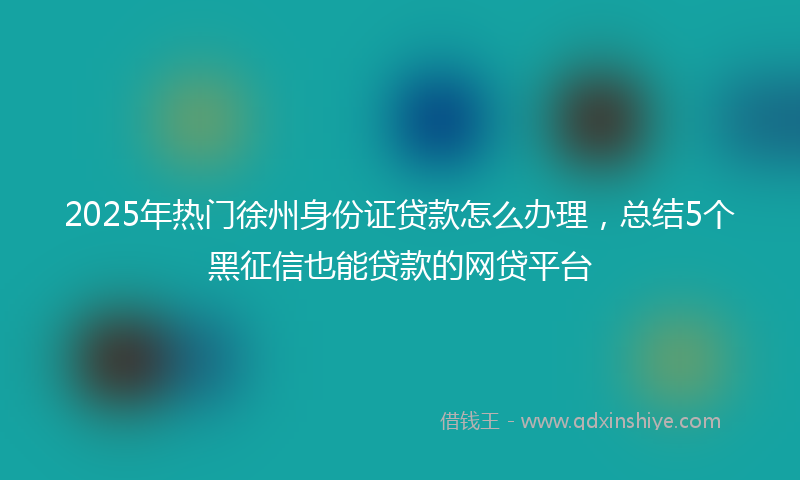 2025年热门徐州身份证贷款怎么办理，总结5个黑征信也能贷款的网贷平台