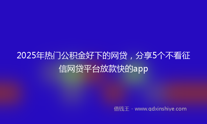 2025年热门公积金好下的网贷，分享5个不看征信网贷平台放款快的app