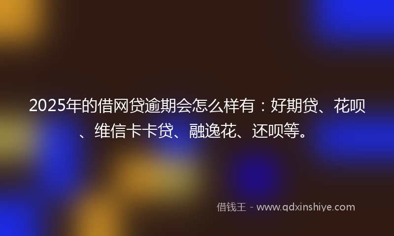 2025年的借网贷逾期会怎么样有：好期贷、花呗、维信卡卡贷、融逸花、还呗等。